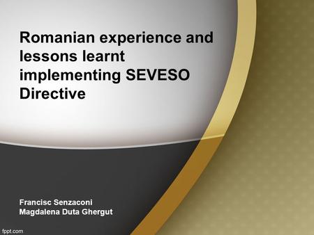 Romanian experience and lessons learnt implementing SEVESO Directive Francisc Senzaconi Magdalena Duta Ghergut.
