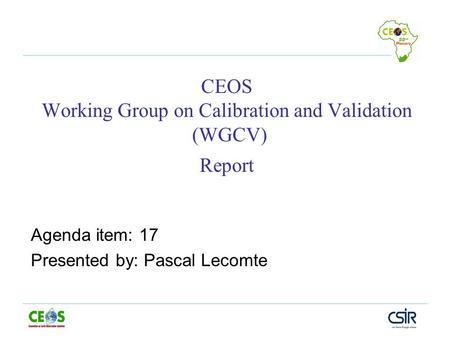 CEOS Working Group on Calibration and Validation (WGCV) Report Agenda item: 17 Presented by: Pascal Lecomte.