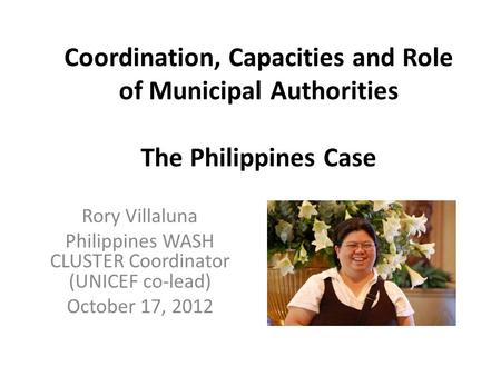 Coordination, Capacities and Role of Municipal Authorities The Philippines Case Rory Villaluna Philippines WASH CLUSTER Coordinator (UNICEF co-lead) October.