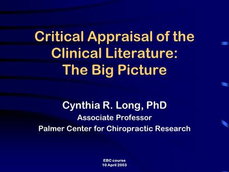 EBC course 10 April 2003 Critical Appraisal of the Clinical Literature: The Big Picture Cynthia R. Long, PhD Associate Professor Palmer Center for Chiropractic.