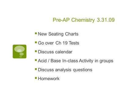 Pre-AP Chemistry 3.31.09  New Seating Charts  Go over Ch 19 Tests  Discuss calendar  Acid / Base In-class Activity in groups  Discuss analysis questions.