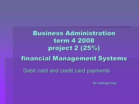 Business Administration term 4 2008 project 2 (25%) financial Management Systems Debit card and credit card payments By Ashleigh Gray.