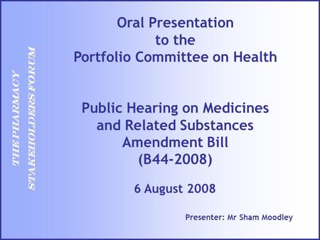 THE PHARMACY STAKEHOLDERS FORUM Presenter: Mr Sham Moodley 6 August 2008 Oral Presentation to the Portfolio Committee on Health Public Hearing on Medicines.