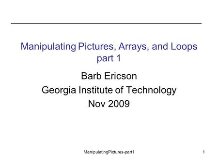 ManipulatingPictures-part11 Manipulating Pictures, Arrays, and Loops part 1 Barb Ericson Georgia Institute of Technology Nov 2009.