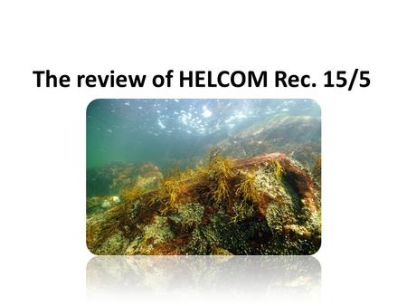 The review of HELCOM Rec. 15/5. Reasons for reviewing the Rec.15/5 The Recommendation was adopted in 1994, almost 20 years ago All the legislation and.
