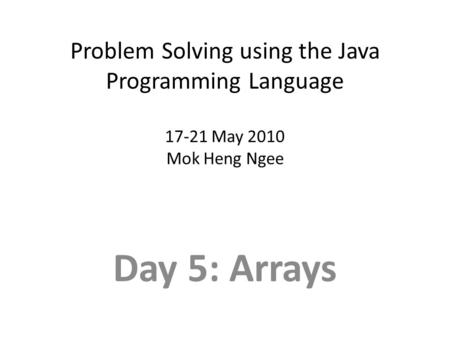 Problem Solving using the Java Programming Language 17-21 May 2010 Mok Heng Ngee Day 5: Arrays.