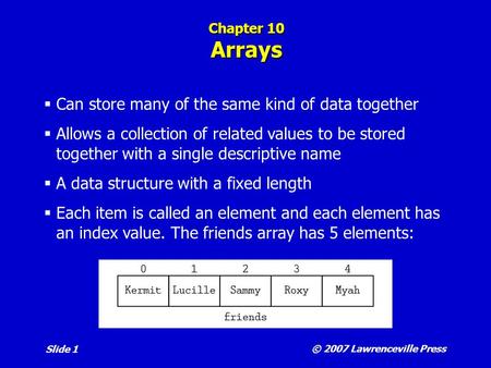© 2007 Lawrenceville Press Slide 1 Chapter 10 Arrays  Can store many of the same kind of data together  Allows a collection of related values to be stored.