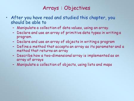 Arrays : Objectives After you have read and studied this chapter, you should be able to –Manipulate a collection of data values, using an array. –Declare.