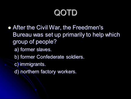 QOTD After the Civil War, the Freedmen's Bureau was set up primarily to help which group of people? a) former slaves. b) former Confederate soldiers. c)