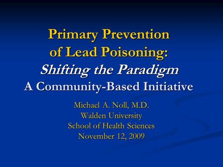 Primary Prevention of Lead Poisoning: Shifting the Paradigm A Community-Based Initiative Michael A. Noll, M.D. Walden University School of Health Sciences.