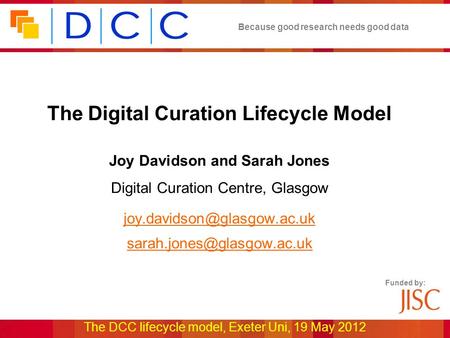 Because good research needs good data The DCC lifecycle model, Exeter Uni, 19 May 2012 Funded by: The Digital Curation Lifecycle Model Joy Davidson and.