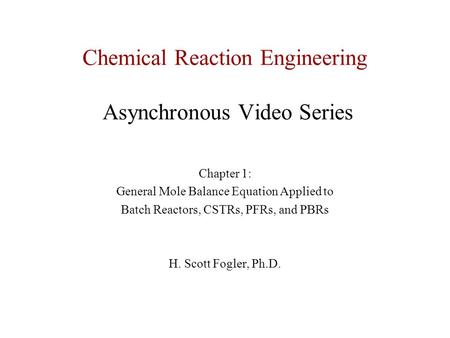 Chemical Reaction Engineering Asynchronous Video Series Chapter 1: General Mole Balance Equation Applied to Batch Reactors, CSTRs, PFRs, and PBRs H. Scott.