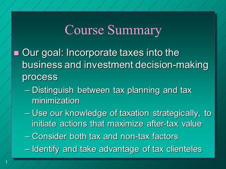1 Course Summary n Our goal: Incorporate taxes into the business and investment decision-making process –Distinguish between tax planning and tax minimization.