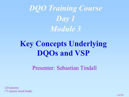 1 of 49 Key Concepts Underlying DQOs and VSP DQO Training Course Day 1 Module 3 120 minutes (75 minute lunch break) Presenter: Sebastian Tindall.