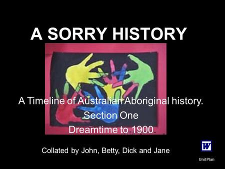 A SORRY HISTORY A Timeline of Australian Aboriginal history. Section One Dreamtime to 1900. Collated by John, Betty, Dick and Jane Unit Plan.
