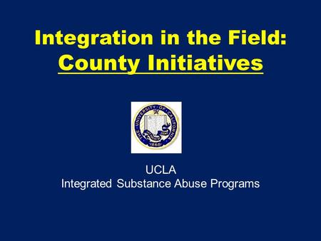 Integration in the Field: County Initiatives UCLA Integrated Substance Abuse Programs.
