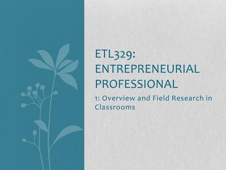 1: Overview and Field Research in Classrooms ETL329: ENTREPRENEURIAL PROFESSIONAL.