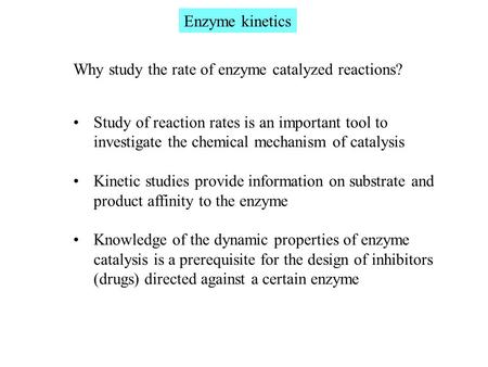 Enzyme kinetics Why study the rate of enzyme catalyzed reactions? Study of reaction rates is an important tool to investigate the chemical mechanism of.