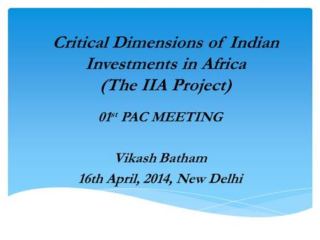 Critical Dimensions of Indian Investments in Africa (The IIA Project) 01 st PAC MEETING Vikash Batham 16th April, 2014, New Delhi.
