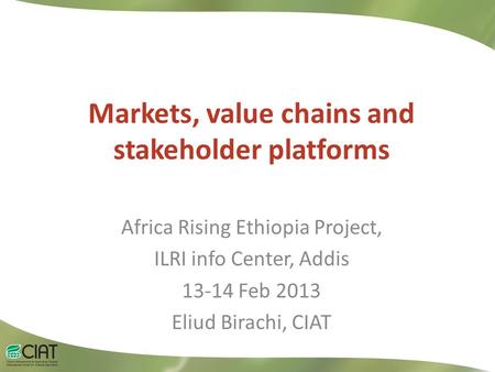 Markets, value chains and stakeholder platforms Africa Rising Ethiopia Project, ILRI info Center, Addis 13-14 Feb 2013 Eliud Birachi, CIAT.