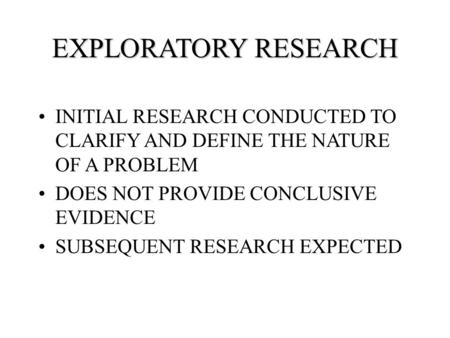 EXPLORATORY RESEARCH INITIAL RESEARCH CONDUCTED TO CLARIFY AND DEFINE THE NATURE OF A PROBLEM DOES NOT PROVIDE CONCLUSIVE EVIDENCE SUBSEQUENT RESEARCH.