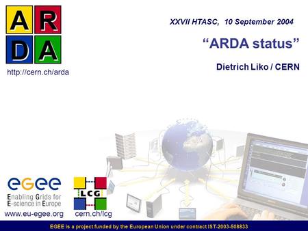 EGEE is a project funded by the European Union under contract IST-2003-508833 “ARDA status” Dietrich Liko / CERN XXVII HTASC, 10 September 2004 www.eu-egee.org.