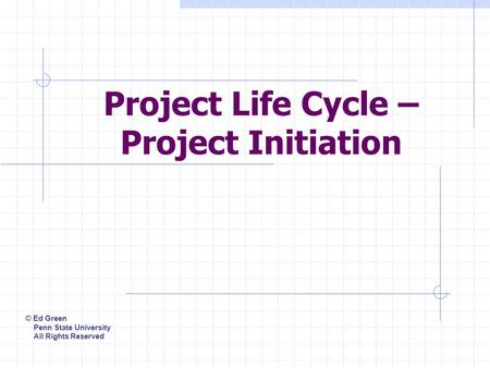 Project Life Cycle – Project Initiation © Ed Green Penn State University All Rights Reserved.