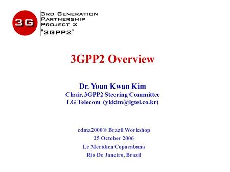3GPP2 Overview Dr. Youn Kwan Kim Chair, 3GPP2 Steering Committee LG Telecom cdma2000® Brazil Workshop 25 October 2006 Le Meridien Copacabana.