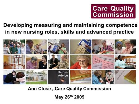 Developing measuring and maintaining competence in new nursing roles, skills and advanced practice Ann Close, Care Quality Commission May 26 th 2009.
