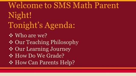 Welcome to SMS Math Parent Night! Tonight’s Agenda: ❖ Who are we? ❖ Our Teaching Philosophy ❖ Our Learning Journey ❖ How Do We Grade? ❖ How Can Parents.