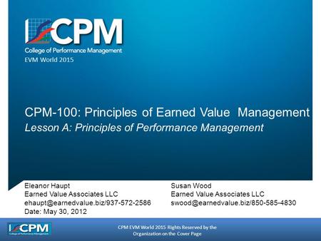 CPM EVM World 2015 Rights Reserved by the Organization on the Cover Page EVM World 2015 CPM-100: Principles of Earned Value Management Lesson A: Principles.