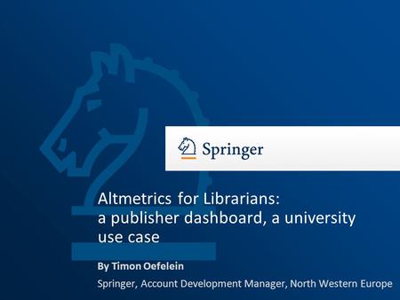 By Timon Oefelein Springer, Account Development Manager, North Western Europe Altmetrics for Librarians: a publisher dashboard, a university use case.
