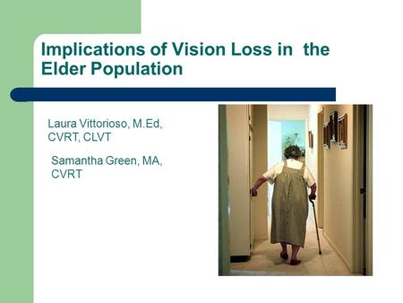 Implications of Vision Loss in the Elder Population Laura Vittorioso, M.Ed, CVRT, CLVT Samantha Green, MA, CVRT.