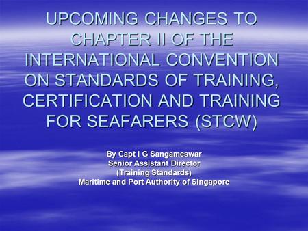 UPCOMING CHANGES TO CHAPTER II OF THE INTERNATIONAL CONVENTION ON STANDARDS OF TRAINING, CERTIFICATION AND TRAINING FOR SEAFARERS (STCW) By Capt I G Sangameswar.