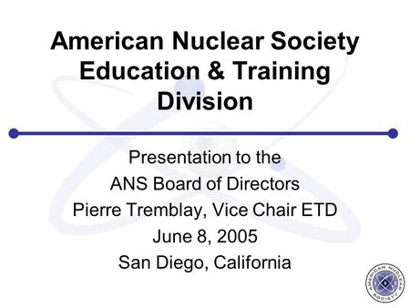American Nuclear Society Education & Training Division Presentation to the ANS Board of Directors Pierre Tremblay, Vice Chair ETD June 8, 2005 San Diego,