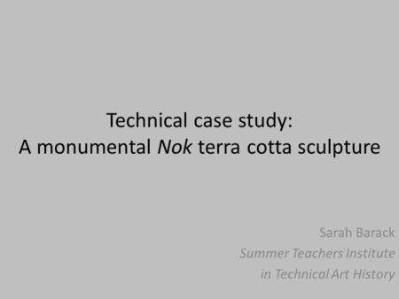 Technical case study: A monumental Nok terra cotta sculpture Sarah Barack Summer Teachers Institute in Technical Art History.