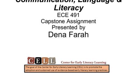 Communication, Language & Literacy ECE 491 Capstone Assignment Presented by Dena Farah The goal of the Center for Early Literacy Learning (CELL) is to.