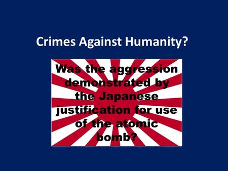 Crimes Against Humanity? Was the aggression demonstrated by the Japanese justification for use of the atomic bomb?