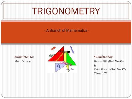 TRIGONOMETRY Submitted to: Submitted by: Mrs. Dhawan Simran Gill (Roll No.40) & Yukti Sharma (Roll No.47) Class: 10 th - A Branch of Mathematics -