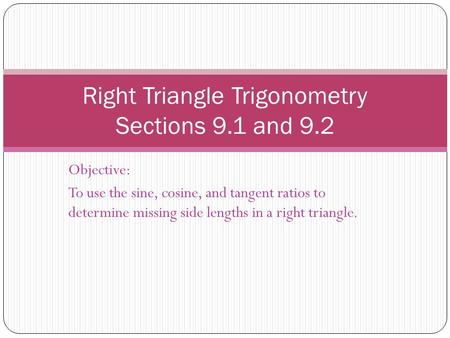 Objective: To use the sine, cosine, and tangent ratios to determine missing side lengths in a right triangle. Right Triangle Trigonometry Sections 9.1.