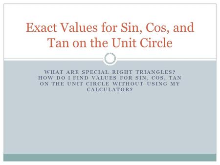 WHAT ARE SPECIAL RIGHT TRIANGLES? HOW DO I FIND VALUES FOR SIN, COS, TAN ON THE UNIT CIRCLE WITHOUT USING MY CALCULATOR? Exact Values for Sin, Cos, and.