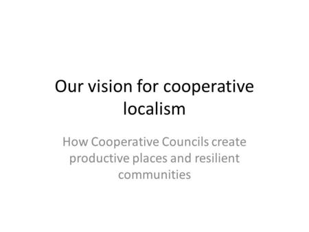 Our vision for cooperative localism How Cooperative Councils create productive places and resilient communities.