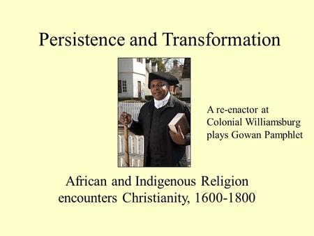 Persistence and Transformation African and Indigenous Religion encounters Christianity, 1600-1800 A re-enactor at Colonial Williamsburg plays Gowan Pamphlet.