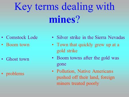 Key terms dealing with mines? Comstock Lode Boom town Ghost town problems Silver strike in the Sierra Nevadas Town that quickly grew up at a gold strike.