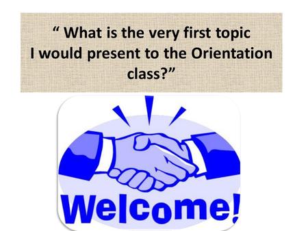 1 “ What is the very first topic I would present to the Orientation class?”