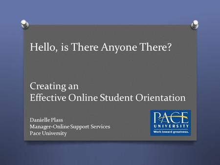 Hello, is There Anyone There? Creating an Effective Online Student Orientation Danielle Plass Manager-Online Support Services Pace University.