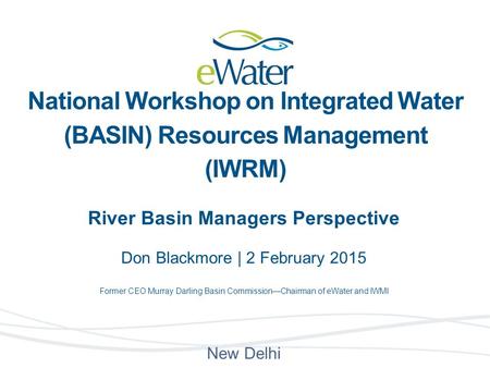 River Basin Managers Perspective Don Blackmore | 2 February 2015 Former CEO Murray Darling Basin Commission—Chairman of eWater and IWMI New Delhi National.