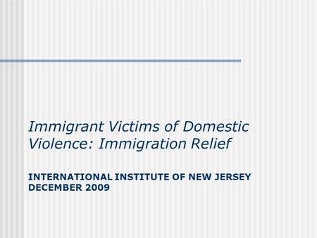 INTERNATIONAL INSTITUTE OF NEW JERSEY DECEMBER 2009 Immigrant Victims of Domestic Violence: Immigration Relief.