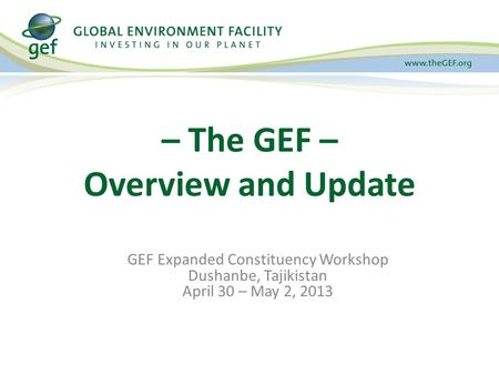 GEF Expanded Constituency Workshop Dushanbe, Tajikistan April 30 – May 2, 2013 – The GEF – Overview and Update.