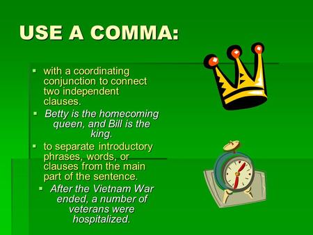 USE A COMMA:  with a coordinating conjunction to connect two independent clauses.  Betty is the homecoming queen, and Bill is the king.  to separate.